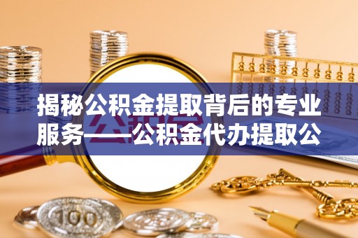 新社揭秘公积金提取背后的专业服务——公积金代办提取公司的角色与价值