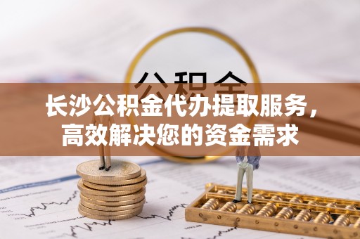 新社长沙公积金代办提取服务，高效解决您的资金需求