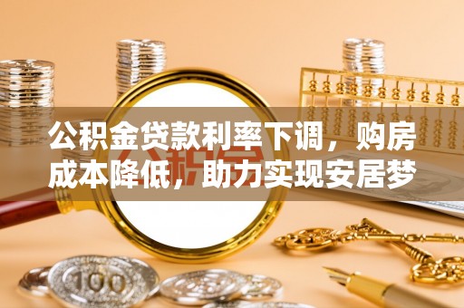 新社公积金贷款利率下调，购房成本降低，助力实现安居梦