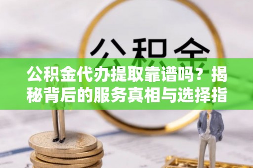 新社公积金代办提取靠谱吗？揭秘背后的服务真相与选择指南