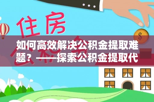 新社如何高效解决公积金提取难题？——探索公积金提取代办哪里有的专业服务