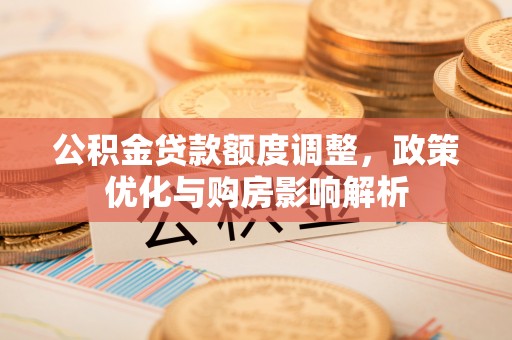 新社公积金贷款额度调整，政策优化与购房影响解析
