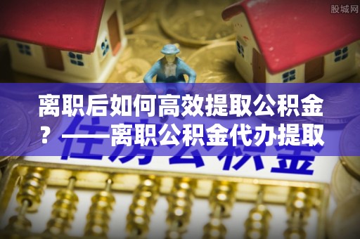 新社离职后如何高效提取公积金？——离职公积金代办提取全流程解析