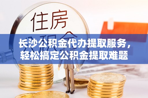 新社长沙公积金代办提取服务，轻松搞定公积金提取难题