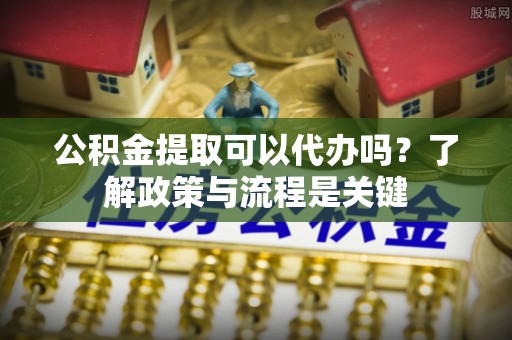 新社公积金提取可以代办吗？了解政策与流程是关键