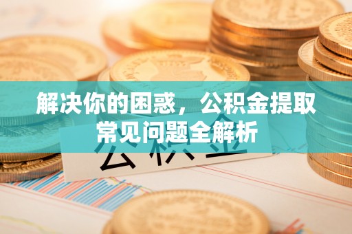 新社解决你的困惑，公积金提取常见问题全解析