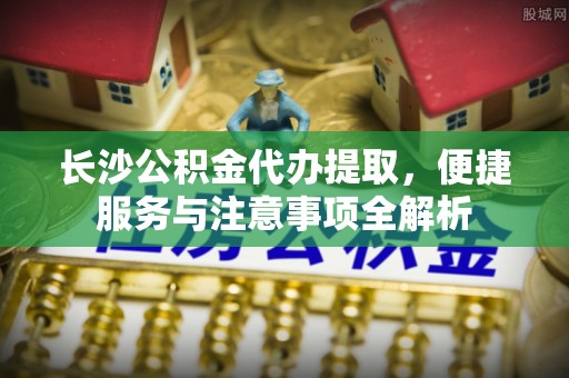 新社长沙公积金代办提取，便捷服务与注意事项全解析