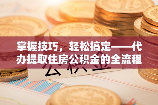 新社掌握技巧，轻松搞定——代办提取住房公积金的全流程解析