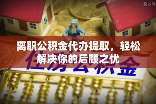 新社离职公积金代办提取，轻松解决你的后顾之忧