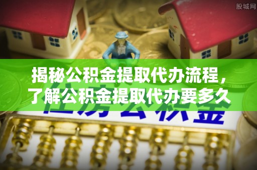 新社揭秘公积金提取代办流程，了解公积金提取代办要多久的关键因素