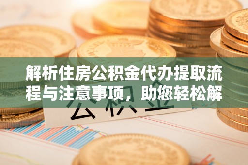 新社解析住房公积金代办提取流程与注意事项，助您轻松解决资金难题