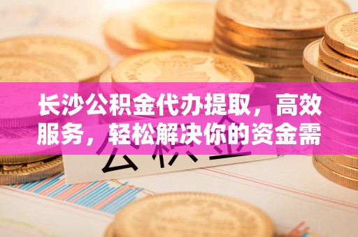 新社长沙公积金代办提取，高效服务，轻松解决你的资金需求