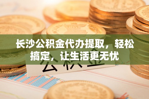 新社长沙公积金代办提取，轻松搞定，让生活更无忧