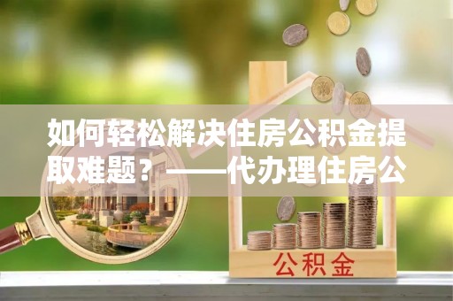 新社如何轻松解决住房公积金提取难题？——代办理住房公积金提取服务解析