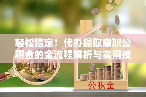 新社轻松搞定！代办提取离职公积金的全流程解析与实用技巧