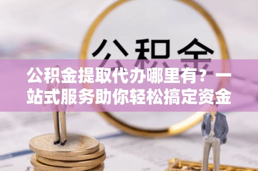 新社公积金提取代办哪里有？一站式服务助你轻松搞定资金难题