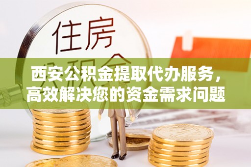 新社西安公积金提取代办服务，高效解决您的资金需求问题
