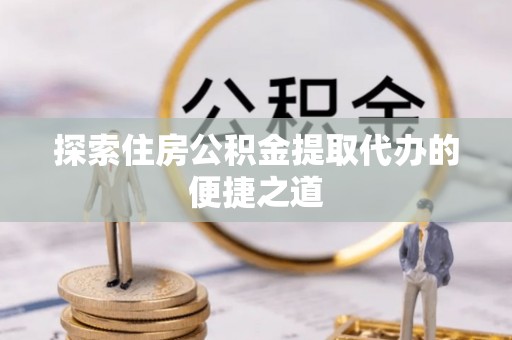 新社探索住房公积金提取代办的便捷之道