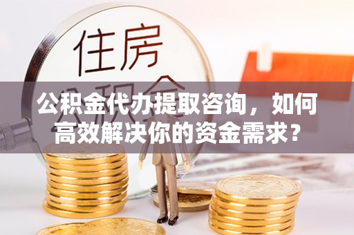新社公积金代办提取咨询，如何高效解决你的资金需求？