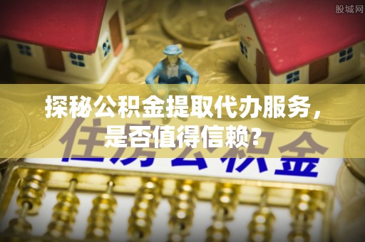 新社探秘公积金提取代办服务，是否值得信赖？