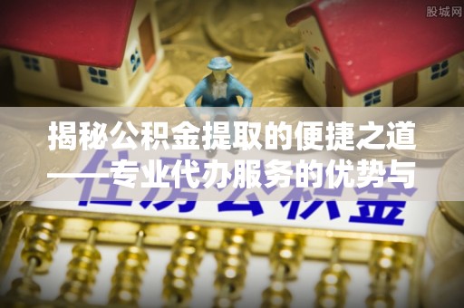 新社揭秘公积金提取的便捷之道——专业代办服务的优势与选择