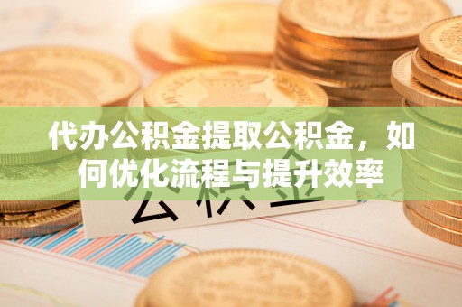新社代办公积金提取公积金，如何优化流程与提升效率