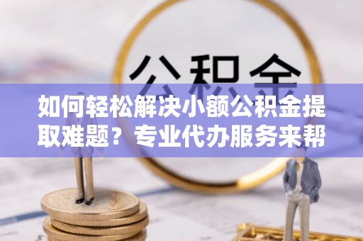 新社如何轻松解决小额公积金提取难题？专业代办服务来帮忙