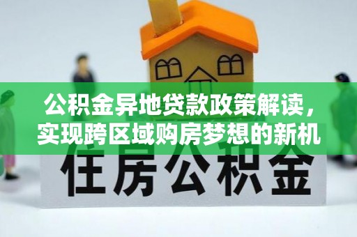新社公积金异地贷款政策解读，实现跨区域购房梦想的新机遇