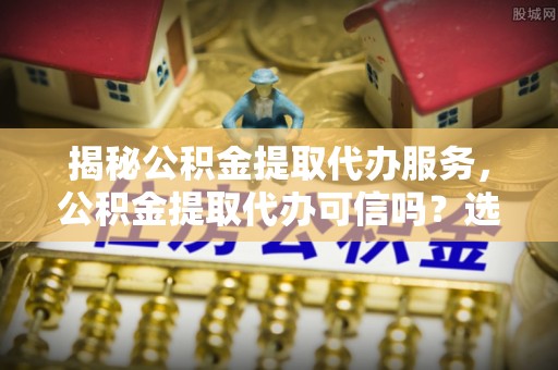 新社揭秘公积金提取代办服务，公积金提取代办可信吗？选择前你需要知道的真相