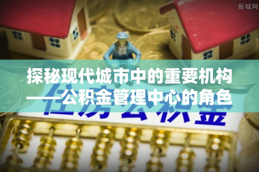 新社探秘现代城市中的重要机构——公积金管理中心的角色与使命