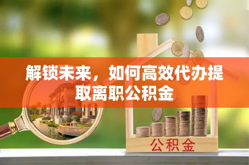 新社解锁未来，如何高效代办提取离职公积金