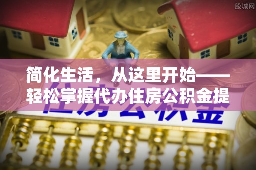 新社简化生活，从这里开始——轻松掌握代办住房公积金提取全流程