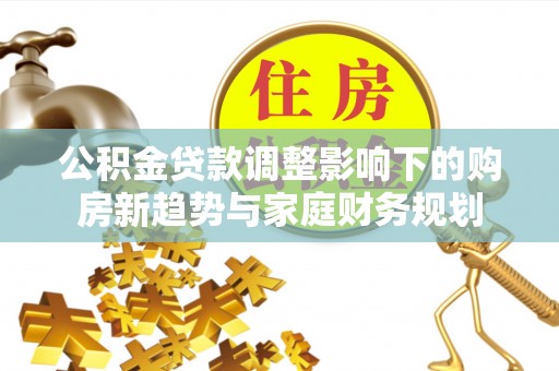 新社公积金贷款调整影响下的购房新趋势与家庭财务规划