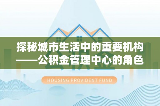新社探秘城市生活中的重要机构——公积金管理中心的角色与意义