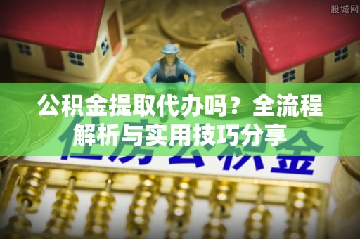 新社公积金提取代办吗？全流程解析与实用技巧分享