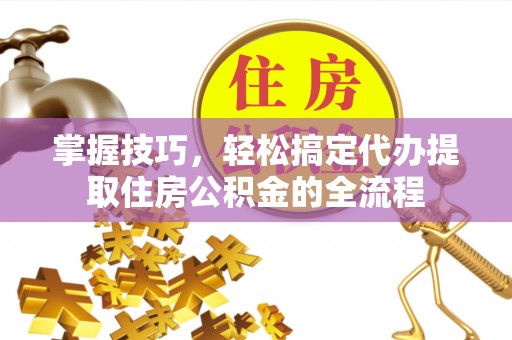 新社掌握技巧，轻松搞定代办提取住房公积金的全流程