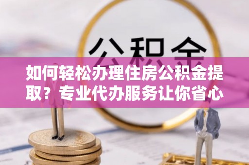 新社如何轻松办理住房公积金提取？专业代办服务让你省心无忧