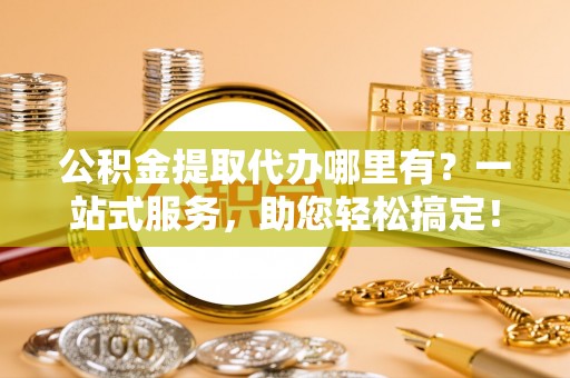 新社公积金提取代办哪里有？一站式服务，助您轻松搞定！