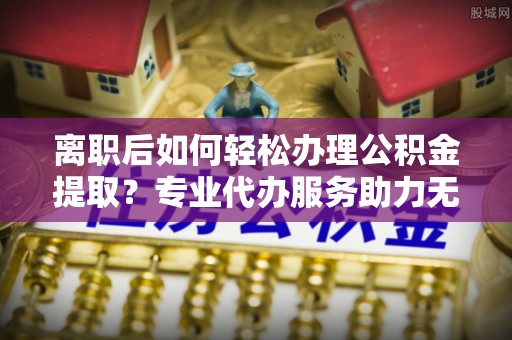新社离职后如何轻松办理公积金提取？专业代办服务助力无忧