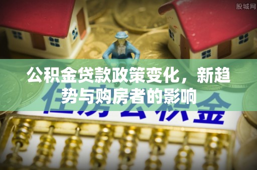 新社公积金贷款政策变化，新趋势与购房者的影响