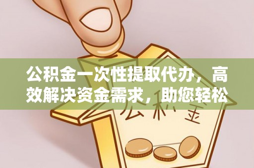新社公积金一次性提取代办，高效解决资金需求，助您轻松应对生活难题