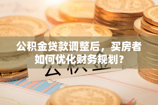 新社公积金贷款调整后，买房者如何优化财务规划？