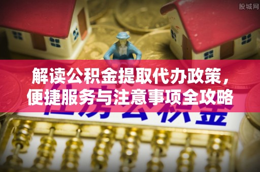新社解读公积金提取代办政策，便捷服务与注意事项全攻略