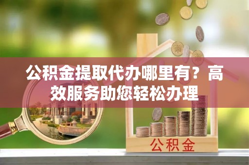 新社公积金提取代办哪里有？高效服务助您轻松办理