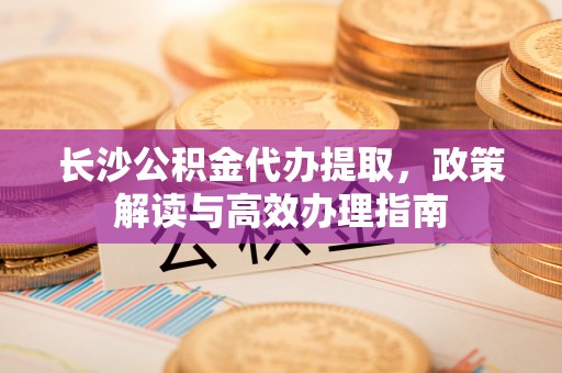 新社长沙公积金代办提取，政策解读与高效办理指南
