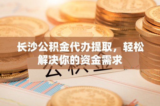 新社长沙公积金代办提取，轻松解决你的资金需求