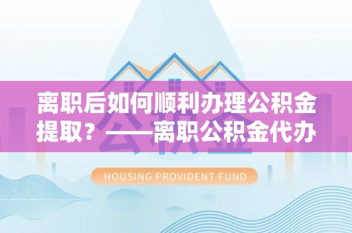 新社离职后如何顺利办理公积金提取？——离职公积金代办提取全攻略