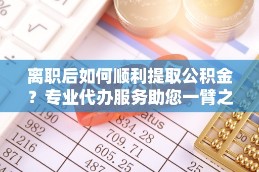 新社离职后如何顺利提取公积金？专业代办服务助您一臂之力
