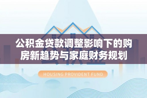 新社公积金贷款调整影响下的购房新趋势与家庭财务规划