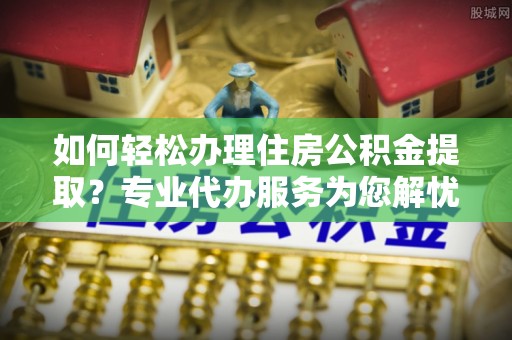 新社如何轻松办理住房公积金提取？专业代办服务为您解忧
